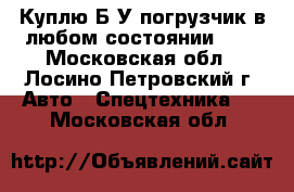 Куплю Б/У погрузчик в любом состоянии, .  - Московская обл., Лосино-Петровский г. Авто » Спецтехника   . Московская обл.